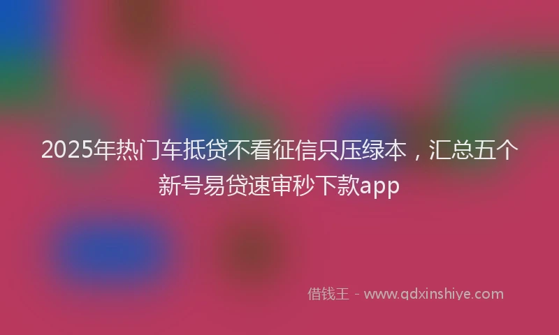 2025年热门车抵贷不看征信只压绿本，汇总五个新号易贷速审秒下款app