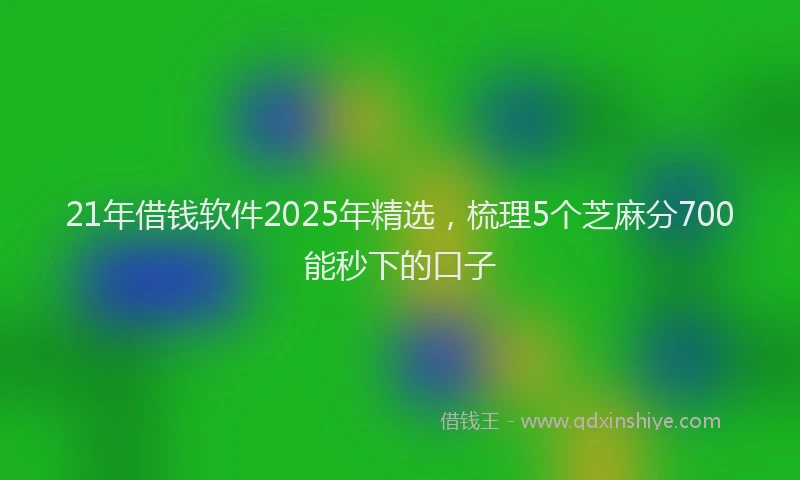 21年借钱软件2025年精选，梳理5个芝麻分700能秒下的口子