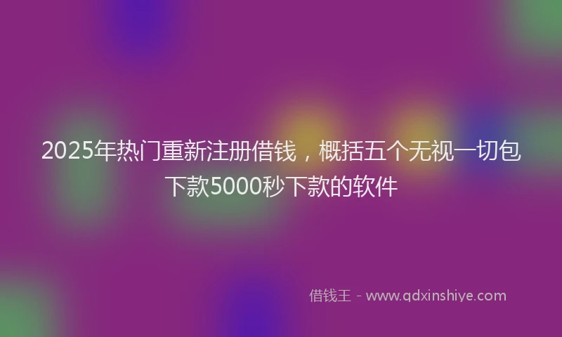 2025年热门重新注册借钱，概括五个无视一切包下款5000秒下款的软件