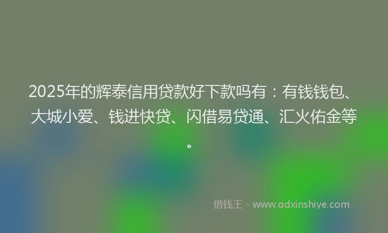2025年的辉泰信用贷款好下款吗有：有钱钱包、大城小爱、钱进快贷、闪借易贷通、汇火佑金等。