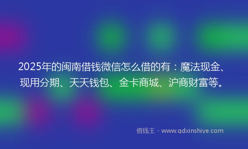 2025年的闽南借钱微信怎么借的有：魔法现金、现用分期、天天钱包、金卡商城、沪商财富等。