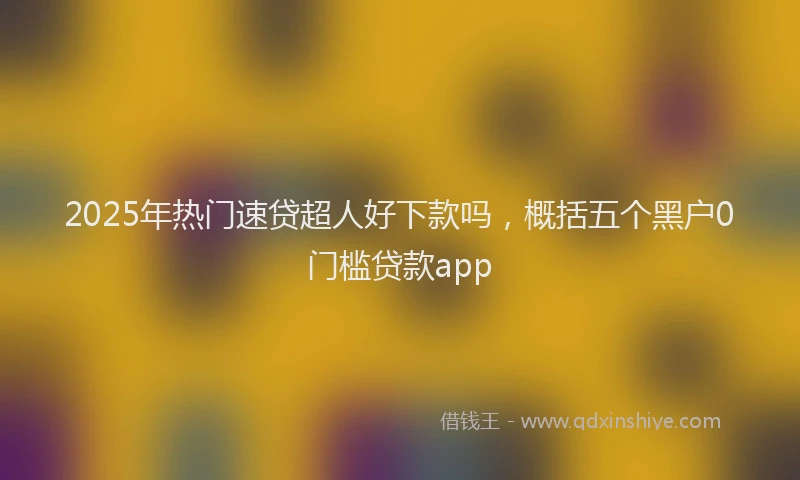 2025年热门速贷超人好下款吗，概括五个黑户0门槛贷款app
