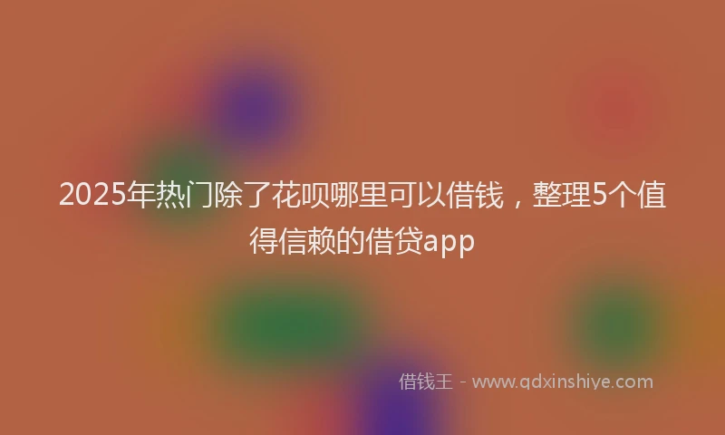 2025年热门除了花呗哪里可以借钱，整理5个值得信赖的借贷app