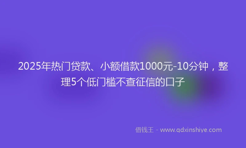 2025年热门贷款、小额借款1000元-10分钟，整理5个低门槛不查征信的口子