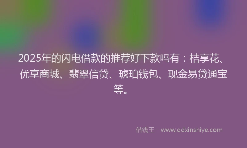 2025年的闪电借款的推荐好下款吗有：桔享花、优享商城、翡翠信贷、琥珀钱包、现金易贷通宝等。