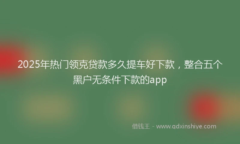 2025年热门领克贷款多久提车好下款，整合五个黑户无条件下款的app