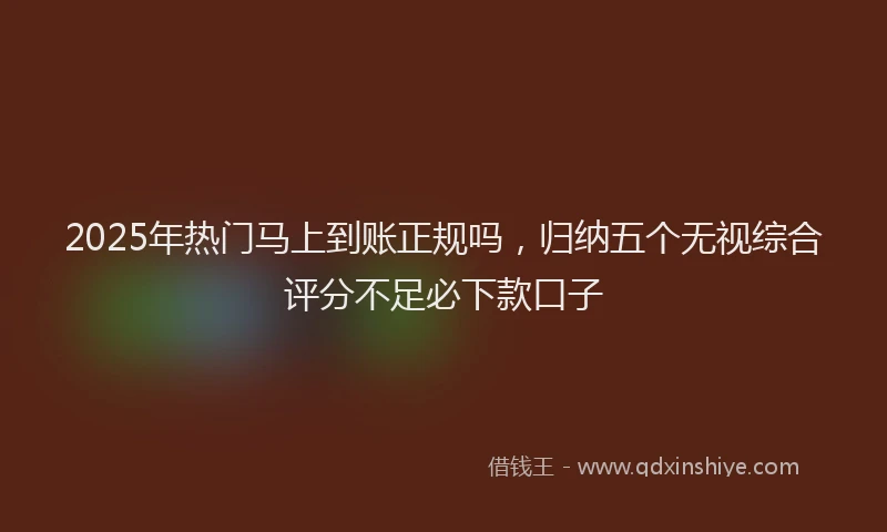 2025年热门马上到账正规吗，归纳五个无视综合评分不足必下款口子