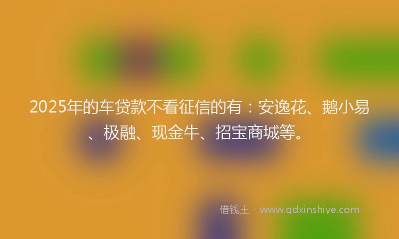 2025年的车贷款不看征信的有：安逸花、鹅小易、极融、现金牛、招宝商城等。