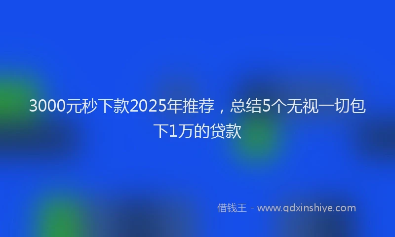 3000元秒下款2025年推荐，总结5个无视一切包下1万的贷款