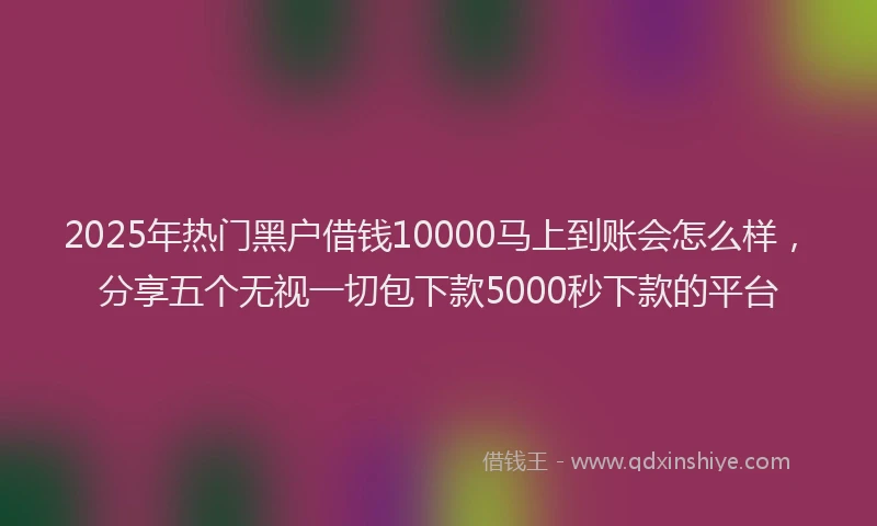 2025年热门黑户借钱10000马上到账会怎么样，分享五个无视一切包下款5000秒下款的平台
