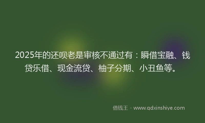 2025年的还呗老是审核不通过有：瞬借宝融、钱贷乐借、现金流贷、柚子分期、小丑鱼等。