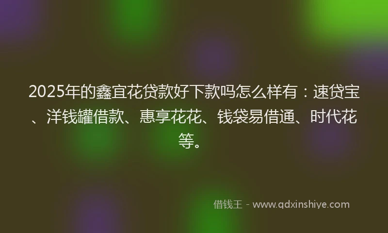 2025年的鑫宜花贷款好下款吗怎么样有：速贷宝、洋钱罐借款、惠享花花、钱袋易借通、时代花等。