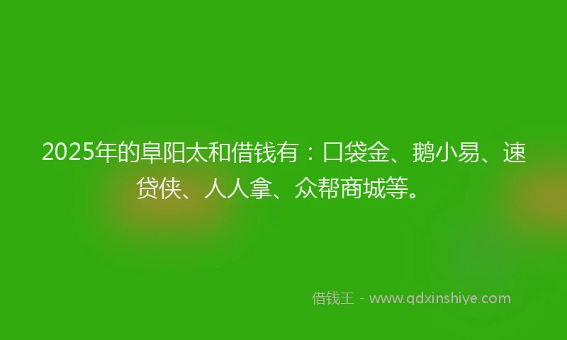 2025年的阜阳太和借钱有：口袋金、鹅小易、速贷侠、人人拿、众帮商城等。
