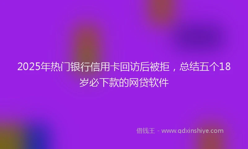 2025年热门银行信用卡回访后被拒，总结五个18岁必下款的网贷软件