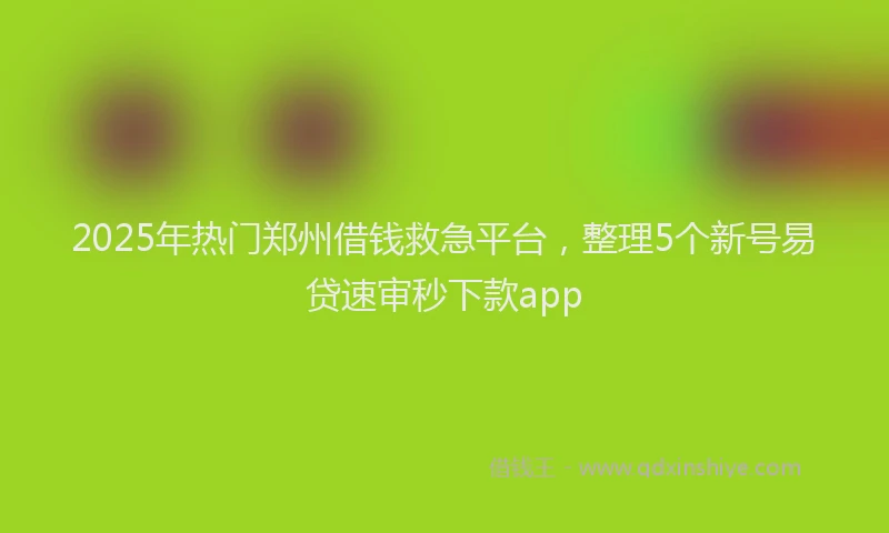 2025年热门郑州借钱救急平台，整理5个新号易贷速审秒下款app