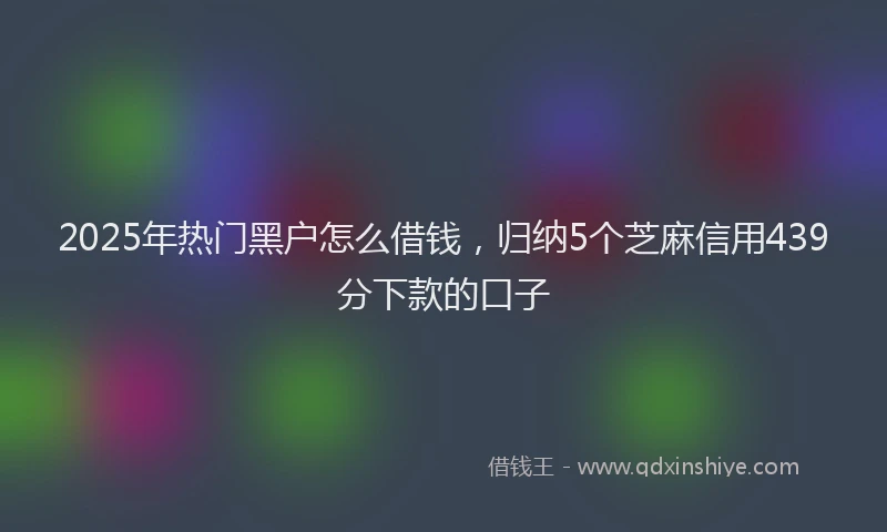 2025年热门黑户怎么借钱，归纳5个芝麻信用439分下款的口子