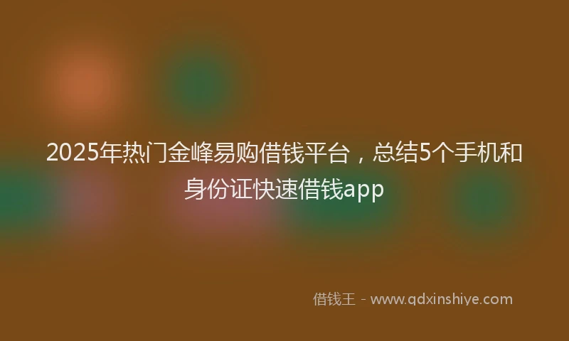 2025年热门金峰易购借钱平台，总结5个手机和身份证快速借钱app
