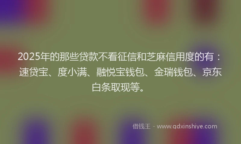 2025年的那些贷款不看征信和芝麻信用度的有：速贷宝、度小满、融悦宝钱包、金瑞钱包、京东白条取现等。