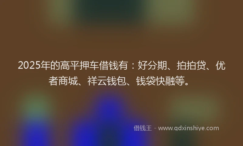2025年的高平押车借钱有：好分期、拍拍贷、优者商城、祥云钱包、钱袋快融等。