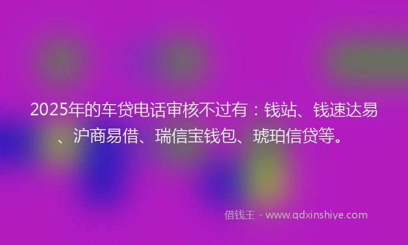2025年的车贷电话审核不过有：钱站、钱速达易、沪商易借、瑞信宝钱包、琥珀信贷等。