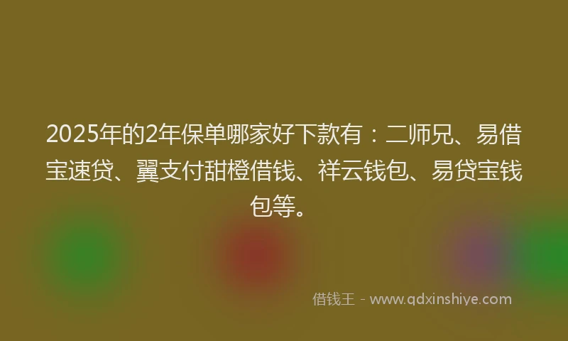2025年的2年保单哪家好下款有：二师兄、易借宝速贷、翼支付甜橙借钱、祥云钱包、易贷宝钱包等。