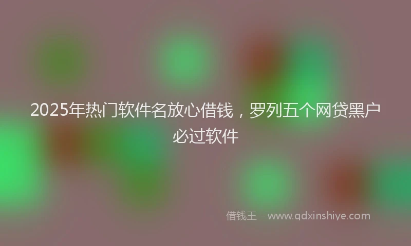 2025年热门软件名放心借钱，罗列五个网贷黑户必过软件