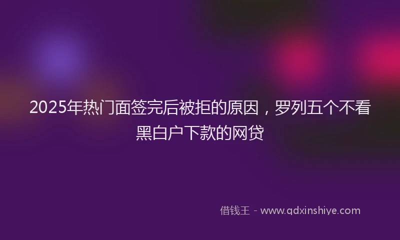 2025年热门面签完后被拒的原因，罗列五个不看黑白户下款的网贷