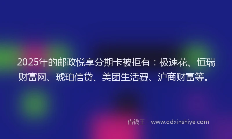 2025年的邮政悦享分期卡被拒有：极速花、恒瑞财富网、琥珀信贷、美团生活费、沪商财富等。