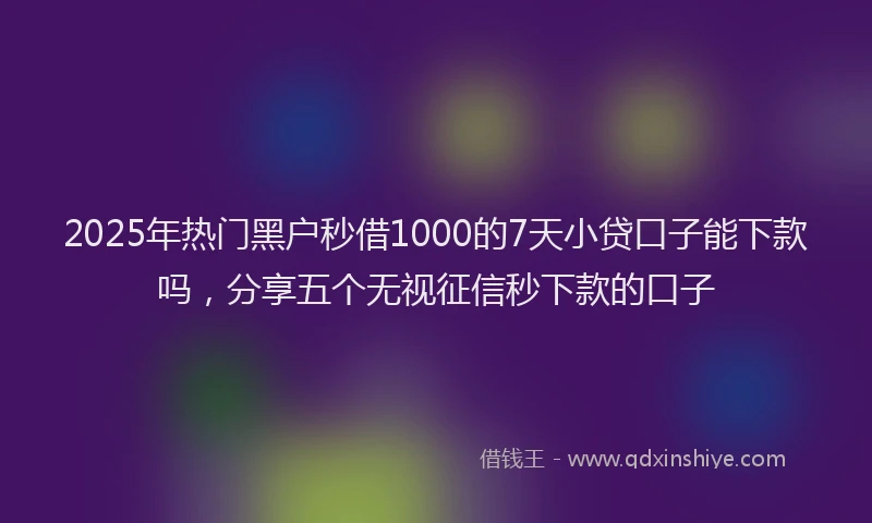 2025年热门黑户秒借1000的7天小贷口子能下款吗，分享五个无视征信秒下款的口子