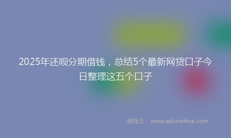 2025年还呗分期借钱，总结5个最新网贷口子今日整理这五个口子