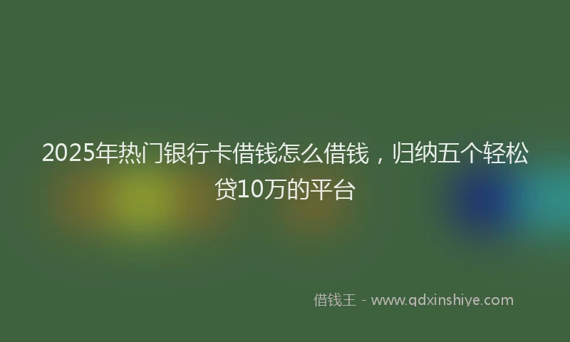 2025年热门银行卡借钱怎么借钱，归纳五个轻松贷10万的平台