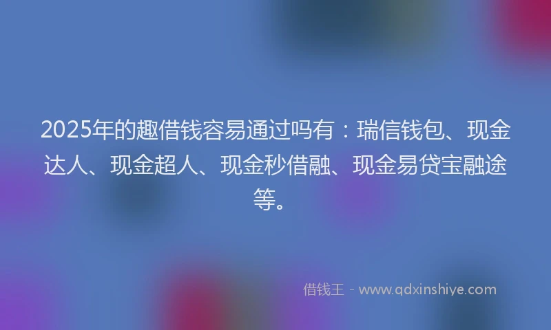 2025年的趣借钱容易通过吗有：瑞信钱包、现金达人、现金超人、现金秒借融、现金易贷宝融途等。