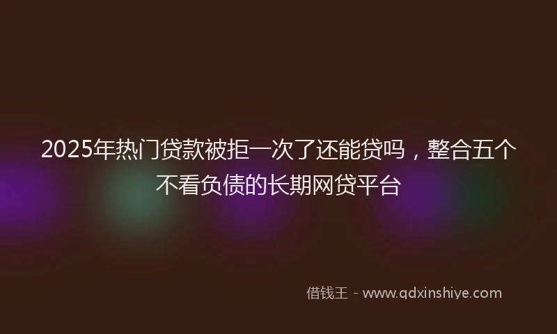 2025年热门贷款被拒一次了还能贷吗，整合五个不看负债的长期网贷平台
