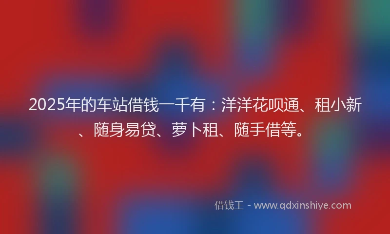 2025年的车站借钱一千有：洋洋花呗通、租小新、随身易贷、萝卜租、随手借等。