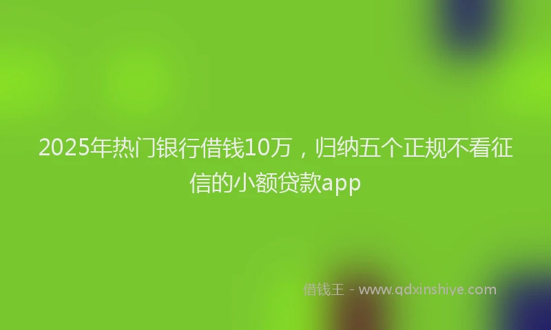 2025年热门银行借钱10万，归纳五个正规不看征信的小额贷款app