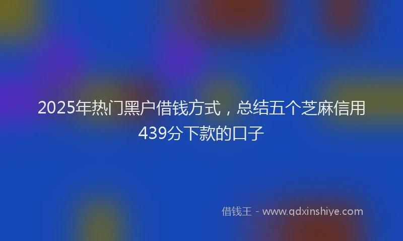 2025年热门黑户借钱方式，总结五个芝麻信用439分下款的口子