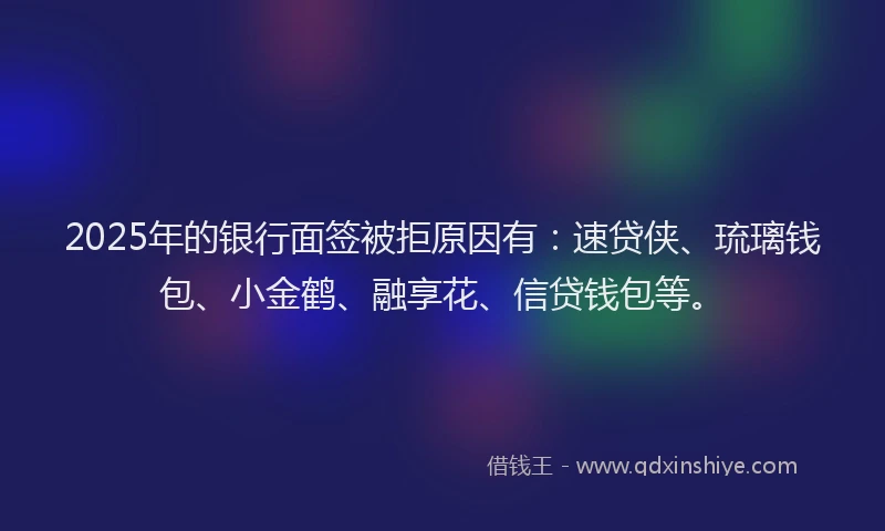 2025年的银行面签被拒原因有：速贷侠、琉璃钱包、小金鹤、融享花、信贷钱包等。