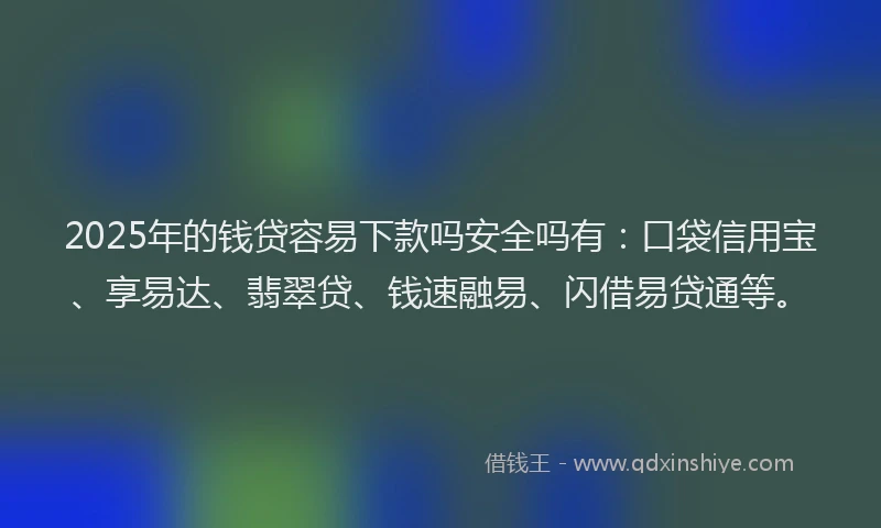 2025年的钱贷容易下款吗安全吗有：口袋信用宝、享易达、翡翠贷、钱速融易、闪借易贷通等。