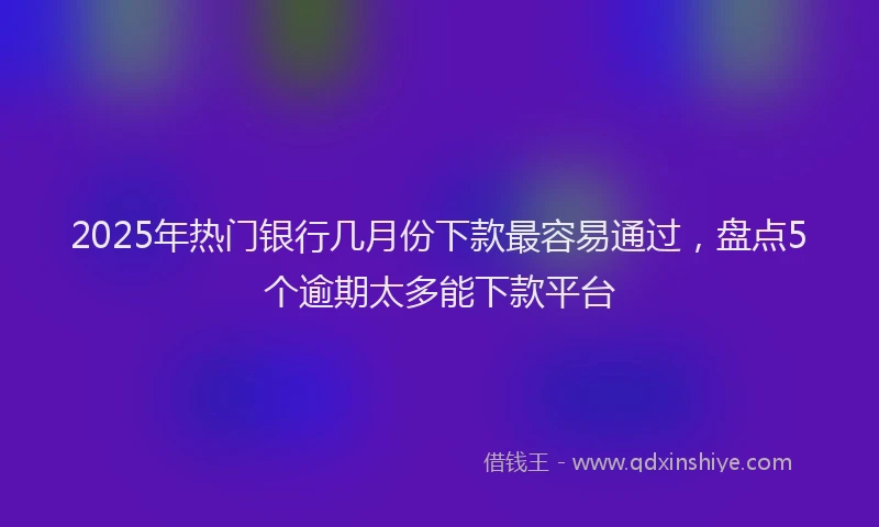2025年热门银行几月份下款最容易通过，盘点5个逾期太多能下款平台