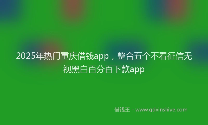 2025年热门重庆借钱app，整合五个不看征信无视黑白百分百下款app