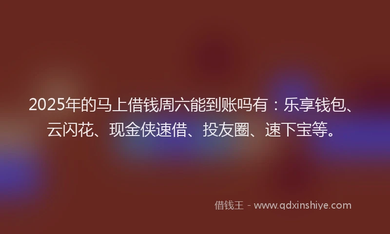2025年的马上借钱周六能到账吗有：乐享钱包、云闪花、现金侠速借、投友圈、速下宝等。
