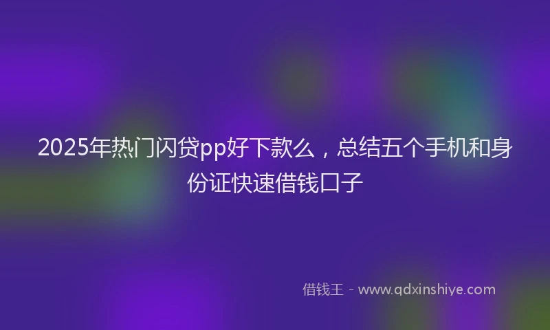 2025年热门闪贷pp好下款么，总结五个手机和身份证快速借钱口子