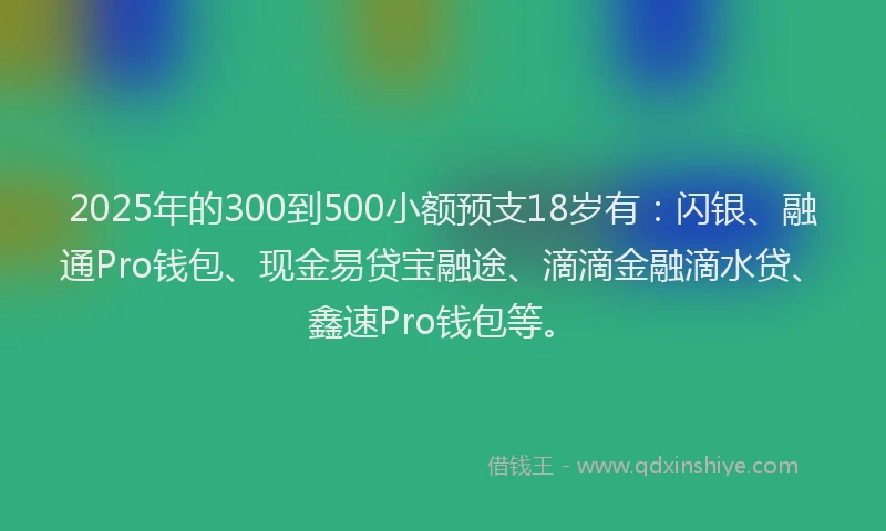 2025年的300到500小额预支18岁有：闪银、融通Pro钱包、现金易贷宝融途、滴滴金融滴水贷、鑫速Pro钱包等。