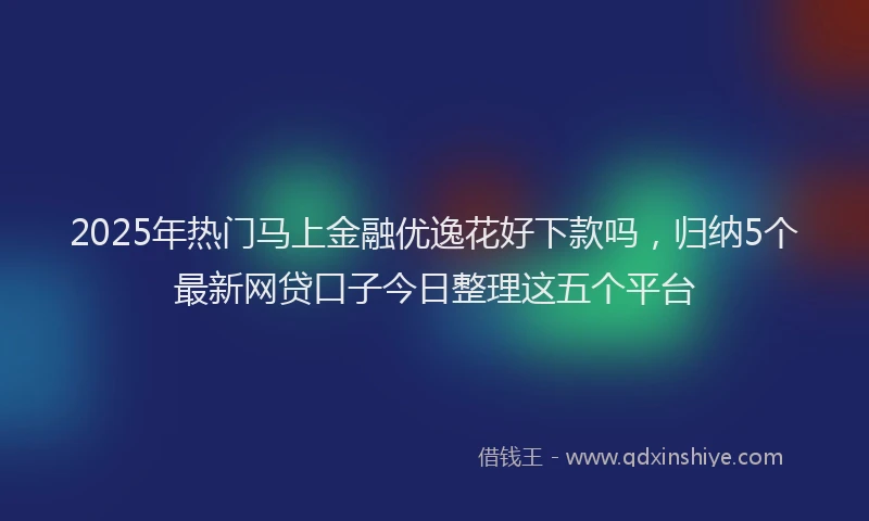 2025年热门马上金融优逸花好下款吗，归纳5个最新网贷口子今日整理这五个平台