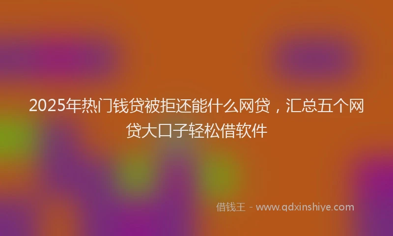 2025年热门钱贷被拒还能什么网贷，汇总五个网贷大口子轻松借软件
