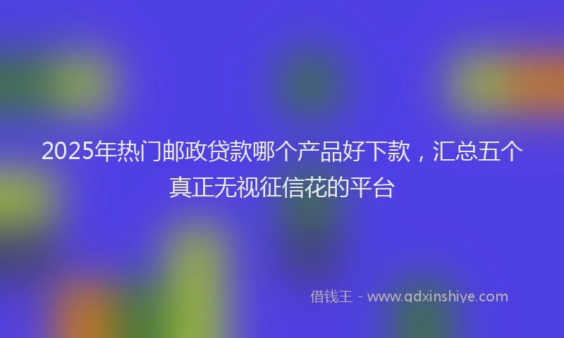 2025年热门邮政贷款哪个产品好下款，汇总五个真正无视征信花的平台