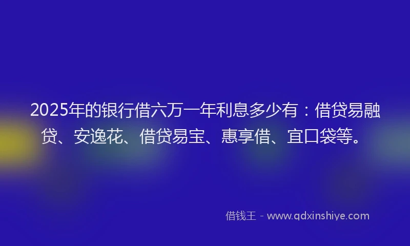 2025年的银行借六万一年利息多少有：借贷易融贷、安逸花、借贷易宝、惠享借、宜口袋等。