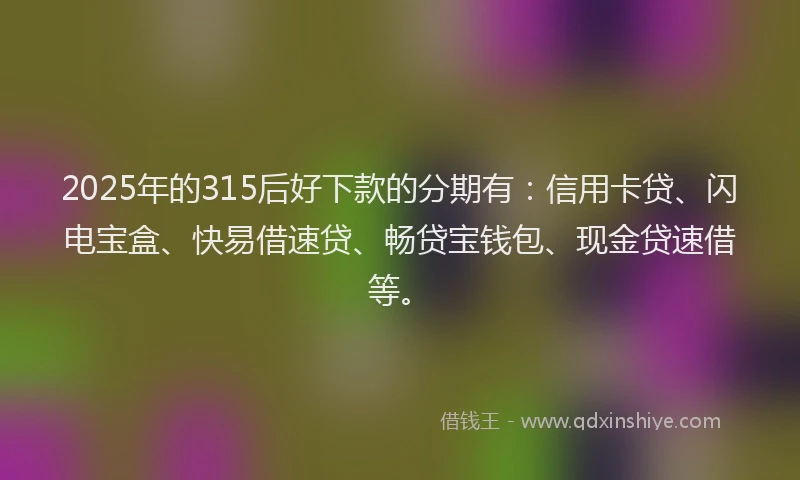 2025年的315后好下款的分期有：信用卡贷、闪电宝盒、快易借速贷、畅贷宝钱包、现金贷速借等。