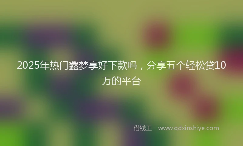 2025年热门鑫梦享好下款吗，分享五个轻松贷10万的平台