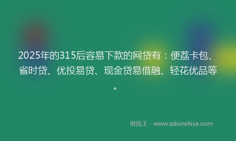 2025年的315后容易下款的网贷有：便荔卡包、省时贷、优投易贷、现金贷易借融、轻花优品等。